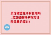 灵芝破壁孢子粉壮阳吗_灵芝破壁孢子粉对壮阳效果的探讨)