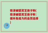 慈泽破壁灵芝孢子粉(慈泽破壁灵芝孢子粉：提升免疫力的自然选择)