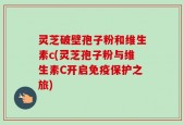 灵芝破壁孢子粉和维生素c(灵芝孢子粉与维生素C开启免疫保护之旅)