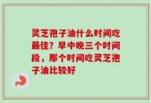 灵芝孢子油什么时间吃最佳？早中晚三个时间段，那个时间吃灵芝孢子油比较好