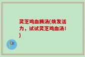 灵芝鸡血腾汤(焕发活力，试试灵芝鸡血汤！)