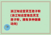 浙江知远堂灵芝孢子粉(浙江知远堂推出灵芝孢子粉，拥有多种健康功效)