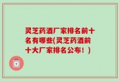 灵芝药酒厂家排名前十名有哪些(灵芝药酒前十大厂家排名公布！)