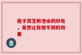 孢子灵芝粉泡水的妙处，竟然让你想不到的效果
