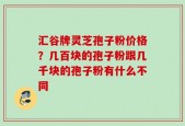 汇谷牌灵芝孢子粉价格？几百块的孢子粉跟几千块的孢子粉有什么不同