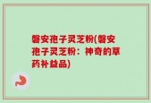 磐安孢子灵芝粉(磐安孢子灵芝粉：神奇的草药补益品)