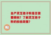 自产灵芝孢子粉是否需要缴税？了解灵芝孢子粉的税收政策？