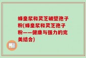 蜂皇浆和灵芝破壁孢子粉(蜂皇浆和灵芝孢子粉——健康与强力的完美结合)