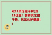 双11灵芝孢子粉(双11优惠！尝鲜灵芝孢子粉，抗氧化护健康！)