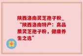 陕西洛南灵芝孢子粉_“陕西洛南特产：高品质灵芝孢子粉，健康养生之选”