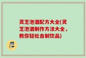 灵芝泡酒配方大全(灵芝泡酒制作方法大全，教你轻松自制饮品)