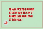 寿仙谷灵芝孢子粉破壁价格(寿仙谷灵芝孢子粉破壁价格实惠-抗疲劳自然纯正)