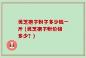 灵芝孢子粉子多少钱一斤 (灵芝孢子粉价格多少？)