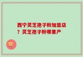西宁灵芝孢子粉加盟店？灵芝孢子粉哪里产