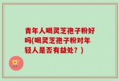 青年人喝灵芝孢子粉好吗(喝灵芝孢子粉对年轻人是否有益处？)