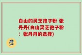 白山的灵芝孢子粉 张丹丹(白山灵芝孢子粉：张丹丹的选择)