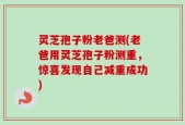 灵芝孢子粉老爸测(老爸用灵芝孢子粉测重，惊喜发现自己减重成功)