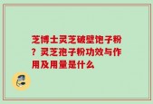 芝博士灵芝破壁饱子粉？灵芝孢子粉功效与作用及用量是什么