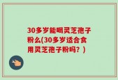 30多岁能喝灵芝孢子粉么(30多岁适合食用灵芝孢子粉吗？)