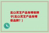 出口灵芝产品有哪些牌子(出口灵芝产品有哪些品牌？)
