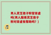 男人灵芝孢子粉管肾虚吗(男人服用灵芝孢子粉对肾虚有帮助吗？)