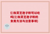 仁和灵芝孢子粉可以吃吗(仁和灵芝孢子粉的食用方法与注意事项)