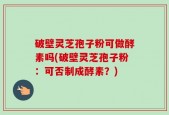 破壁灵芝孢子粉可做酵素吗(破壁灵芝孢子粉：可否制成酵素？)