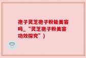 孢子灵芝孢子粉能美容吗_“灵芝孢子粉美容功效探究”)