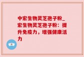 中宏生物灵芝孢子粉_宏生物灵芝孢子粉：提升免疫力，增强健康活力