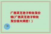 广西灵芝孢子粉批发价格(广西灵芝孢子粉批发价格大揭密！)