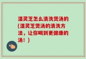 湿灵芝怎么清洗煲汤的(湿灵芝煲汤的清洗方法，让你喝到更健康的汤！)