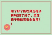 阳了好了能吃灵芝孢子粉吗(阳了好了，灵芝孢子粉能否安全食用？)