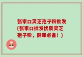 张家口灵芝孢子粉批发(张家口批发优质灵芝孢子粉，健康必备！)