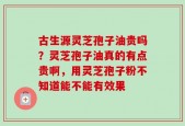 古生源灵芝孢子油贵吗？灵芝孢子油真的有点贵啊，用灵芝孢子粉不知道能不能有效果