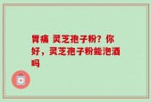胃痛 灵芝孢子粉？你好，灵芝孢子粉能泡酒吗