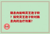 肠息肉能喝灵芝孢子粉？探究灵芝孢子粉对肠息肉的治疗效果？