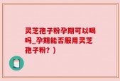 灵芝孢子粉孕期可以喝吗_孕期能否服用灵芝孢子粉？)