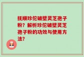抚顺珍佗破壁灵芝孢子粉？解析珍佗破壁灵芝孢子粉的功效与使用方法？