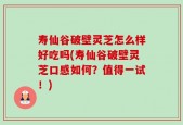 寿仙谷破壁灵芝怎么样好吃吗(寿仙谷破壁灵芝口感如何？值得一试！)