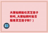 大便粘稠能吃灵芝孢子粉吗_大便粘稠时能否服用灵芝孢子粉？)