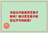 术后化疗能用灵芝孢子粉吗？探讨灵芝孢子粉在化疗中的应用？