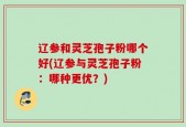辽参和灵芝孢子粉哪个好(辽参与灵芝孢子粉：哪种更优？)