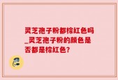 灵芝孢子粉都棕红色吗_灵芝孢子粉的颜色是否都是棕红色？