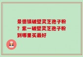 景德镇破壁灵芝孢子粉？紫一破壁灵芝孢子粉到哪里买最好