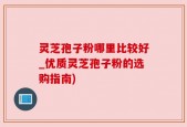 灵芝孢子粉哪里比较好_优质灵芝孢子粉的选购指南)