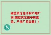 破壁灵芝孢子粉产地厂家(破壁灵芝孢子粉直销，产地厂家出售！)