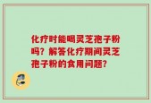 化疗时能喝灵芝孢子粉吗？解答化疗期间灵芝孢子粉的食用问题？
