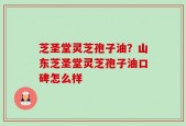 芝圣堂灵芝孢子油？山东芝圣堂灵芝孢子油口碑怎么样