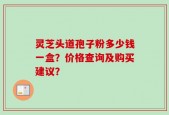 灵芝头道孢子粉多少钱一盒？价格查询及购买建议？