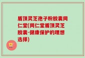 盾顶灵芝孢子粉胶囊同仁堂(同仁堂盾顶灵芝胶囊-健康保护的理想选择)